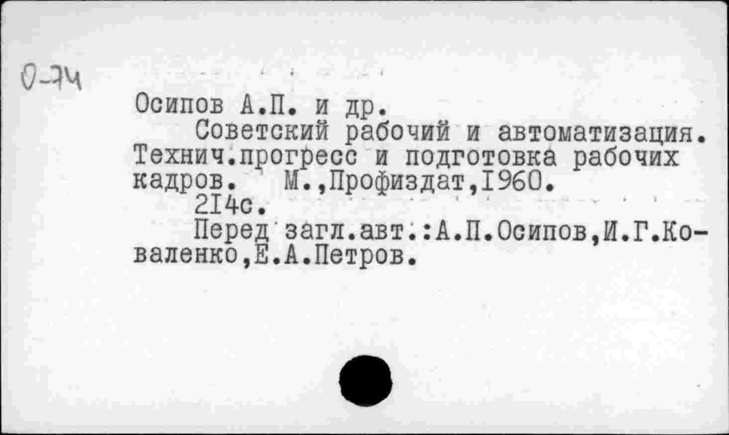 ﻿
Осипов А.П. и др.
Советский рабочий и автоматизация. Технич.прогресс и подготовка рабочих кадров. М.,Профиздат,1960.
214с.
Перед'загл.авт.:А.П.Осипов,И.Г.Коваленко^. А. Петров.